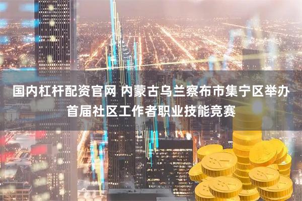 国内杠杆配资官网 内蒙古乌兰察布市集宁区举办首届社区工作者职业技能竞赛