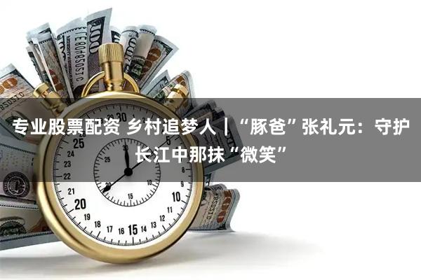 专业股票配资 乡村追梦人｜“豚爸”张礼元：守护长江中那抹“微笑”