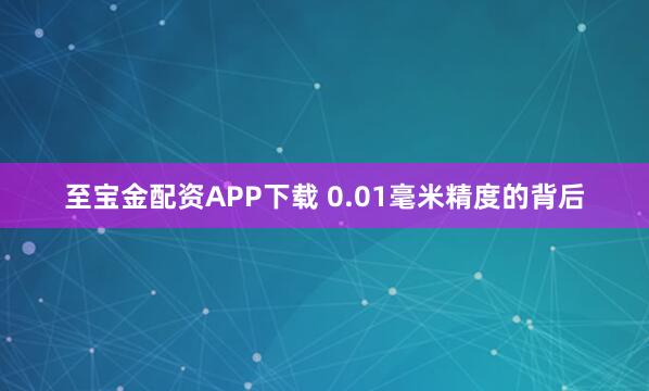 至宝金配资APP下载 0.01毫米精度的背后