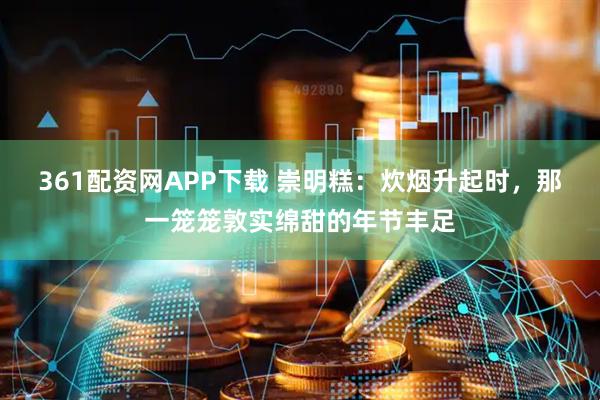 361配资网APP下载 崇明糕：炊烟升起时，那一笼笼敦实绵甜的年节丰足