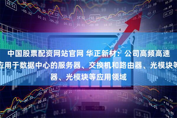 中国股票配资网站官网 华正新材：公司高频高速覆铜板可应用于数据中心的服务器、交换机和路由器、光模块等应用领域