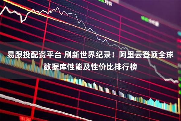 易跟投配资平台 刷新世界纪录！阿里云登顶全球数据库性能及性价比排行榜