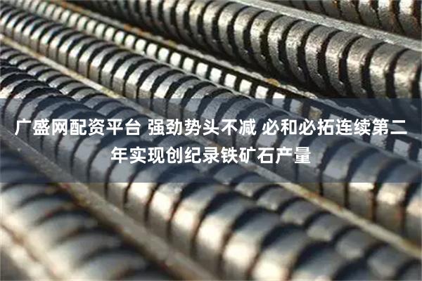 广盛网配资平台 强劲势头不减 必和必拓连续第二年实现创纪录铁矿石产量