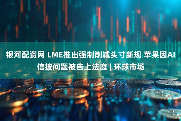 银河配资网 LME推出强制削减头寸新规 苹果因AI信披问题被告上法庭 | 环球市场