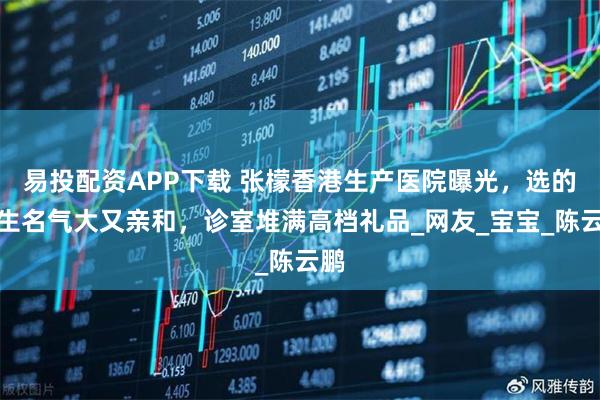 易投配资APP下载 张檬香港生产医院曝光，选的医生名气大又亲和，诊室堆满高档礼品_网友_宝宝_陈云鹏