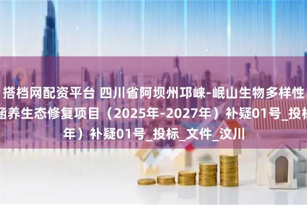 搭档网配资平台 四川省阿坝州邛崃-岷山生物多样性保护与水源涵养生态修复项目（2025年-2027年）补疑01号_投标_文件_汶川