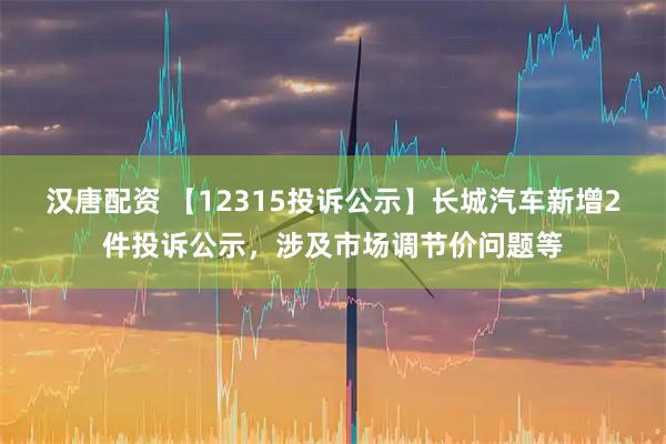 汉唐配资 【12315投诉公示】长城汽车新增2件投诉公示，涉及市场调节价问题等