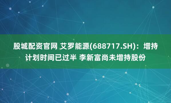 股城配资官网 艾罗能源(688717.SH)：增持计划时间已过半 李新富尚未增持股份