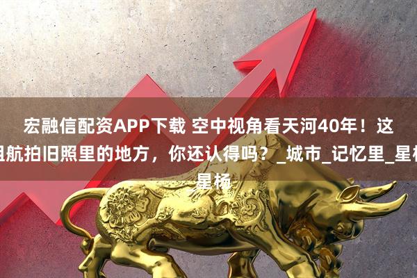 宏融信配资APP下载 空中视角看天河40年！这组航拍旧照里的地方，你还认得吗？_城市_记忆里_星杨