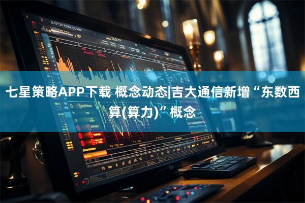 七星策略APP下载 概念动态|吉大通信新增“东数西算(算力)”概念