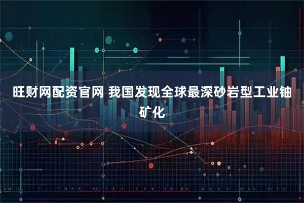 旺财网配资官网 我国发现全球最深砂岩型工业铀矿化