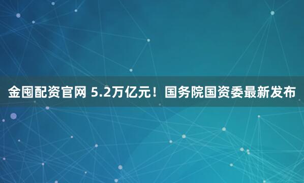 金囤配资官网 5.2万亿元！国务院国资委最新发布