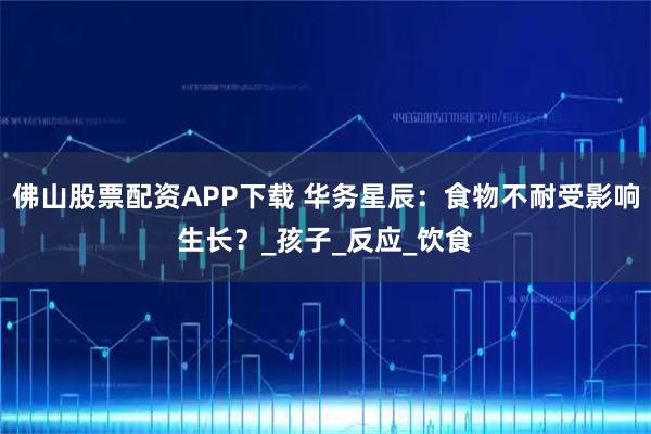 佛山股票配资APP下载 华务星辰：食物不耐受影响生长？_孩子_反应_饮食