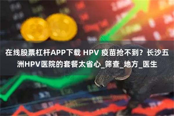 在线股票杠杆APP下载 HPV 疫苗抢不到？长沙五洲HPV医院的套餐太省心_筛查_地方_医生