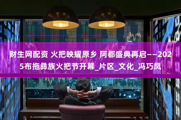财生网配资 火把映耀原乡 阿都盛典再启——2025布拖彝族火把节开幕_片区_文化_冯巧凤