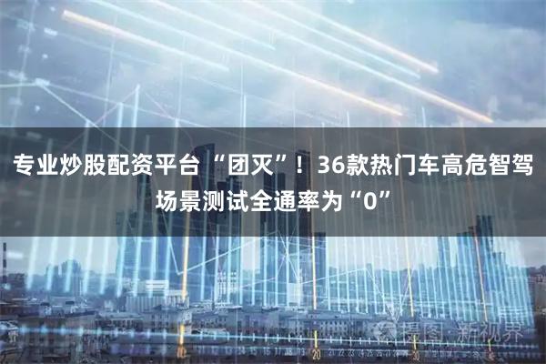 专业炒股配资平台 “团灭”！36款热门车高危智驾场景测试全通率为“0”