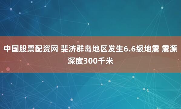 中国股票配资网 斐济群岛地区发生6.6级地震 震源深度300千米