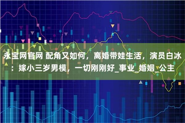 永宝网官网 配角又如何，离婚带娃生活，演员白冰：嫁小三岁男模，一切刚刚好_事业_婚姻_公主