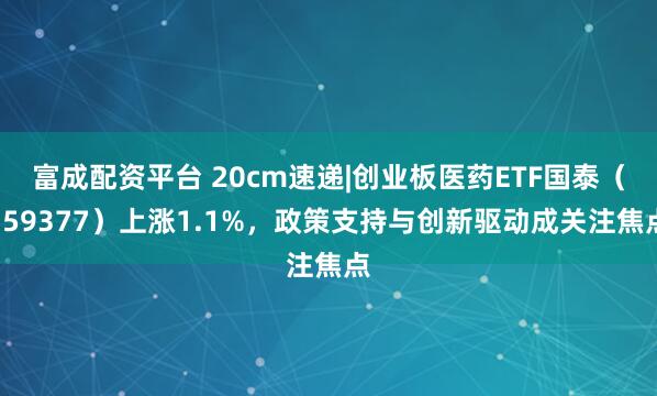 富成配资平台 20cm速递|创业板医药ETF国泰（159377）上涨1.1%，政策支持与创新驱动成关注焦点