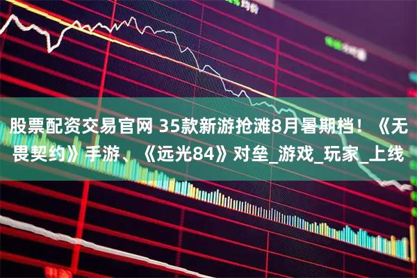 股票配资交易官网 35款新游抢滩8月暑期档！《无畏契约》手游、《远光84》对垒_游戏_玩家_上线