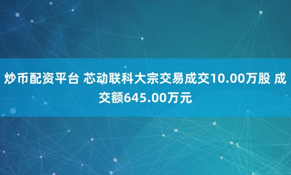 炒币配资平台 芯动联科大宗交易成交10.00万股 成交额645.00万元