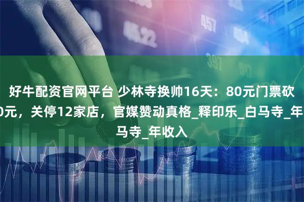 好牛配资官网平台 少林寺换帅16天：80元门票砍到30元，关停12家店，官媒赞动真格_释印乐_白马寺_年收入