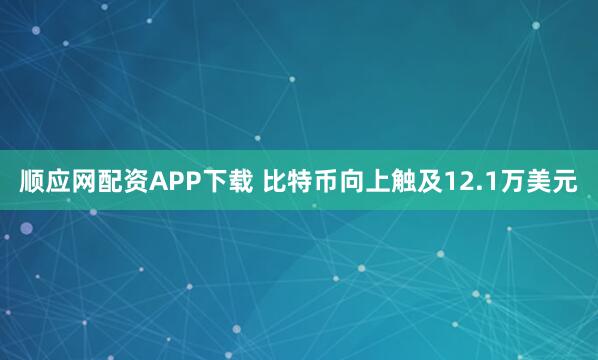 顺应网配资APP下载 比特币向上触及12.1万美元