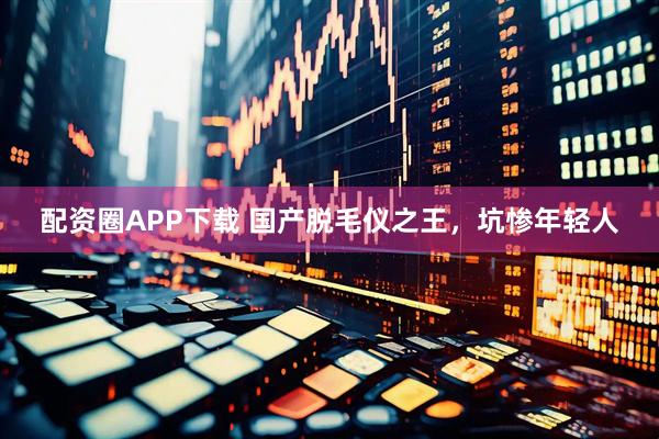 配资圈APP下载 国产脱毛仪之王，坑惨年轻人