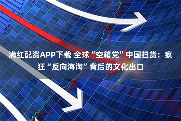满红配资APP下载 全球“空箱党”中国扫货：疯狂“反向海淘”背后的文化出口