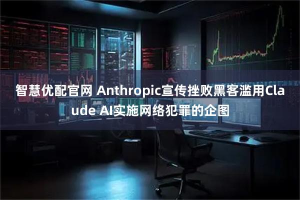智慧优配官网 Anthropic宣传挫败黑客滥用Claude AI实施网络犯罪的企图