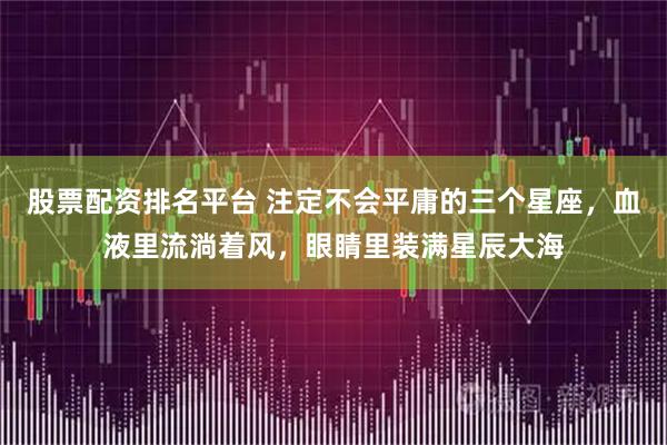 股票配资排名平台 注定不会平庸的三个星座，血液里流淌着风，眼睛里装满星辰大海