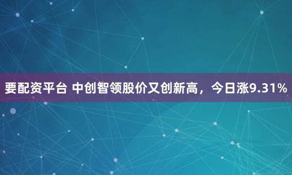 要配资平台 中创智领股价又创新高，今日涨9.31%