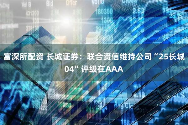 富深所配资 长城证券：联合资信维持公司“25长城04”评级在AAA