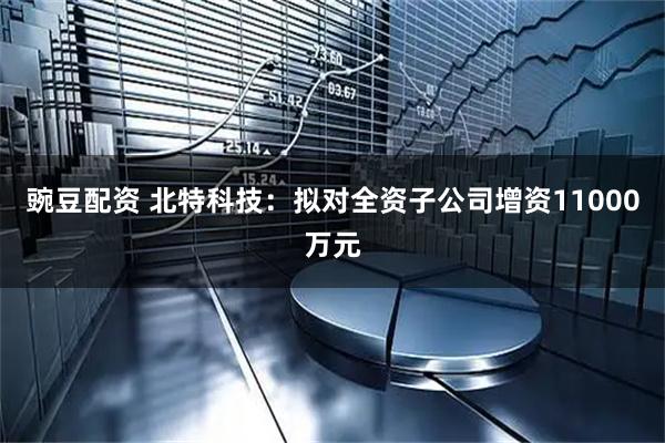 豌豆配资 北特科技：拟对全资子公司增资11000万元