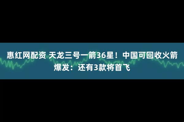 惠红网配资 天龙三号一箭36星！中国可回收火箭爆发：还有3款将首飞