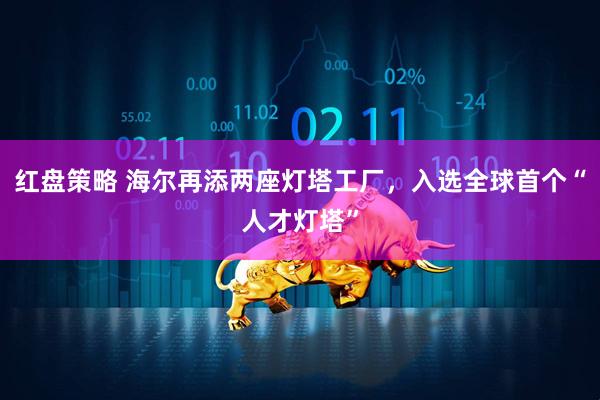 红盘策略 海尔再添两座灯塔工厂，入选全球首个“人才灯塔”