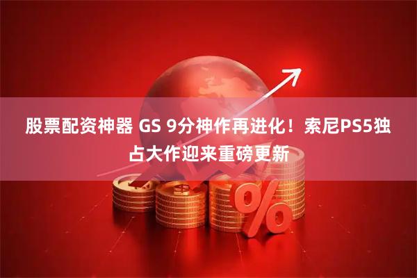 股票配资神器 GS 9分神作再进化！索尼PS5独占大作迎来重磅更新